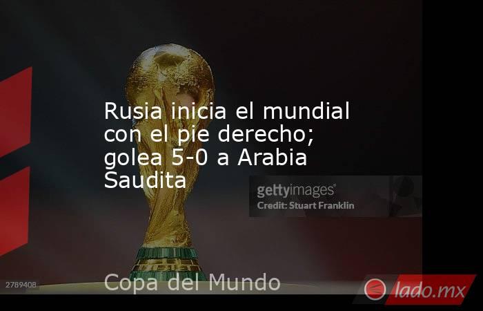 Rusia inicia el mundial con el pie derecho; golea 5-0 a Arabia Saudita. Noticias en tiempo real