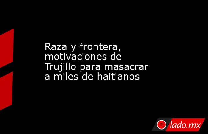 Raza y frontera, motivaciones de Trujillo para masacrar a miles de haitianos. Noticias en tiempo real