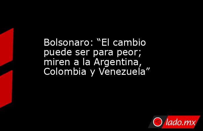 Bolsonaro: “El cambio puede ser para peor; miren a la Argentina, Colombia y Venezuela”. Noticias en tiempo real