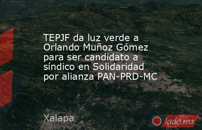 TEPJF da luz verde a Orlando Muñoz Gómez para ser candidato a síndico en Solidaridad por alianza PAN-PRD-MC. Noticias en tiempo real