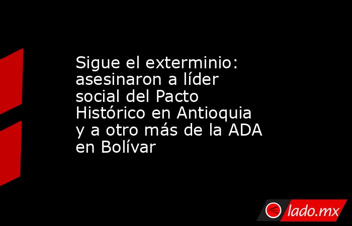 Sigue el exterminio: asesinaron a líder social del Pacto Histórico en Antioquia y a otro más de la ADA en Bolívar . Noticias en tiempo real