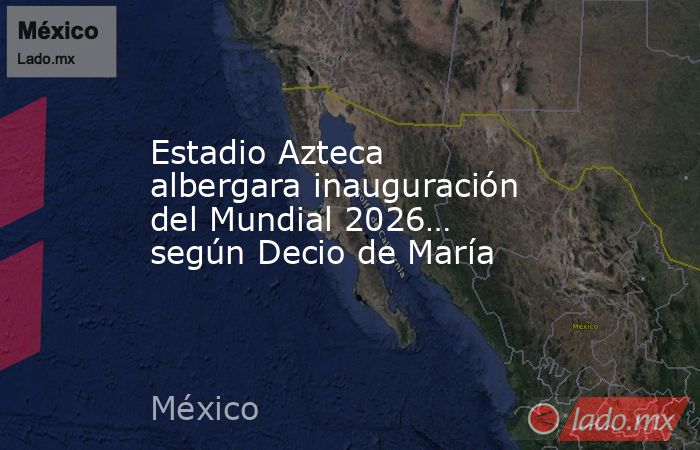 Estadio Azteca albergara inauguración del Mundial 2026… según Decio de María. Noticias en tiempo real