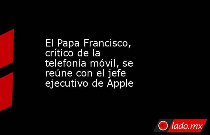 El Papa Francisco, crítico de la telefonía móvil, se reúne con el jefe ejecutivo de Apple. Noticias en tiempo real