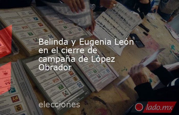 Belinda y Eugenia León en el cierre de campaña de López Obrador. Noticias en tiempo real