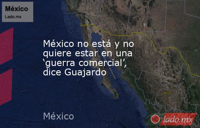 México no está y no quiere estar en una ‘guerra comercial’, dice Guajardo. Noticias en tiempo real