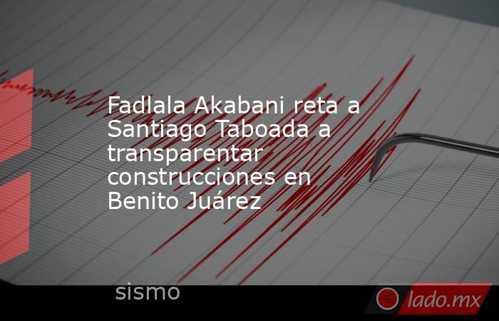Fadlala Akabani reta a Santiago Taboada a transparentar construcciones en Benito Juárez. Noticias en tiempo real