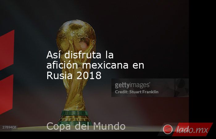 Así disfruta la afición mexicana en Rusia 2018. Noticias en tiempo real