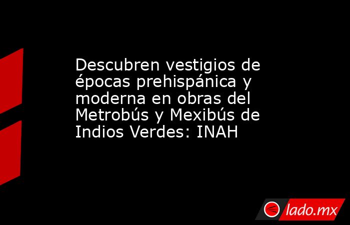 Descubren vestigios de épocas prehispánica y moderna en obras del Metrobús y Mexibús de Indios Verdes: INAH. Noticias en tiempo real