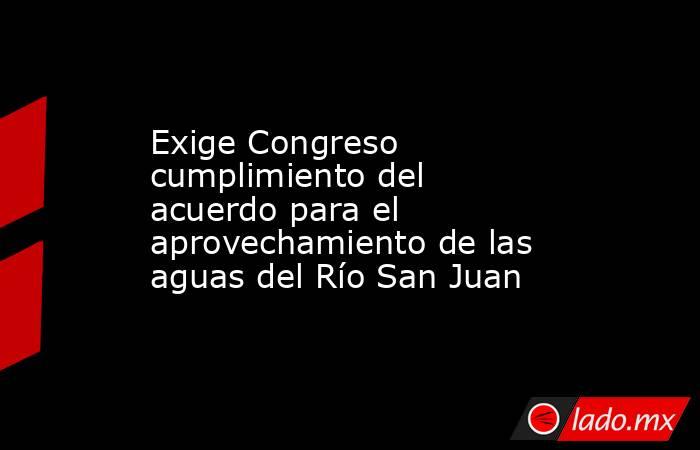 Exige Congreso cumplimiento del acuerdo para el aprovechamiento de las aguas del Río San Juan. Noticias en tiempo real