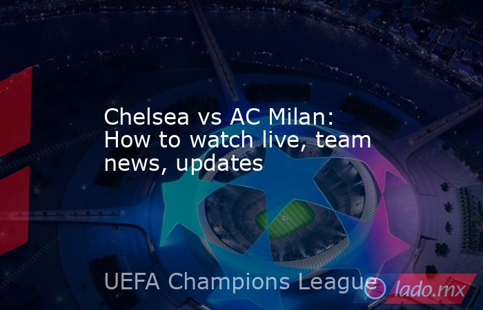 Chelsea vs AC Milan: How to watch live, team news, updates. Noticias en tiempo real