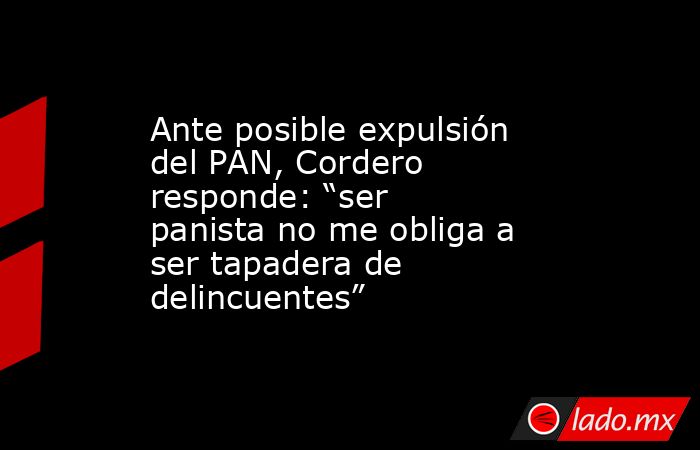 Ante posible expulsión del PAN, Cordero responde: “ser panista no me obliga a ser tapadera de delincuentes”. Noticias en tiempo real