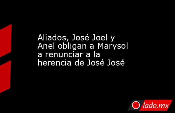 Aliados, José Joel y Anel obligan a Marysol a renunciar a la herencia de José José. Noticias en tiempo real