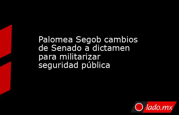 Palomea Segob cambios de Senado a dictamen para militarizar seguridad pública. Noticias en tiempo real