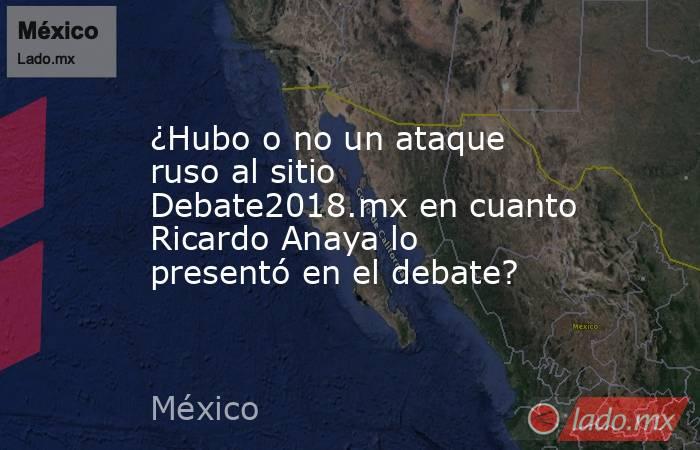 ¿Hubo o no un ataque ruso al sitio Debate2018.mx en cuanto Ricardo Anaya lo presentó en el debate?. Noticias en tiempo real