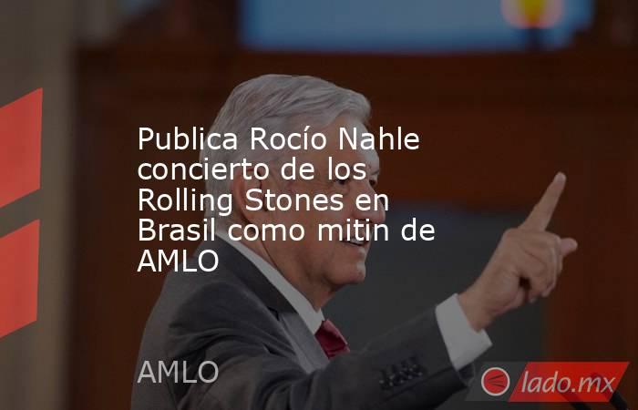 Publica Rocío Nahle concierto de los Rolling Stones en Brasil como mitin de AMLO. Noticias en tiempo real