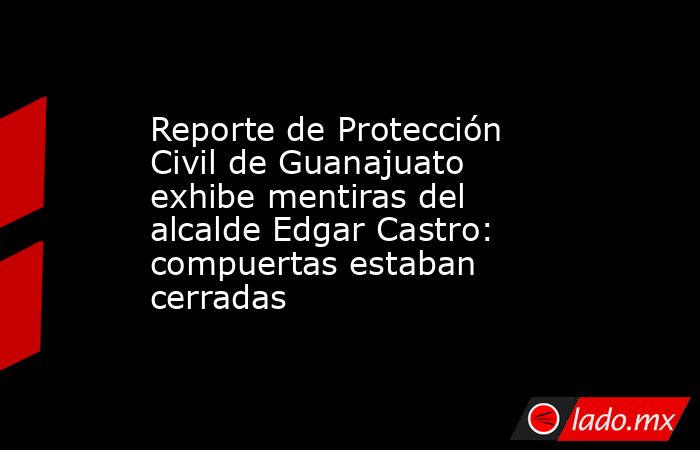 Reporte de Protección Civil de Guanajuato exhibe mentiras del alcalde Edgar Castro: compuertas estaban cerradas. Noticias en tiempo real