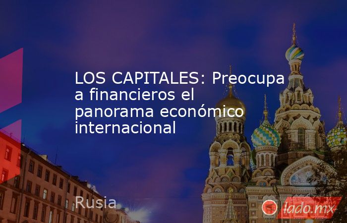 LOS CAPITALES: Preocupa a financieros el panorama económico internacional. Noticias en tiempo real