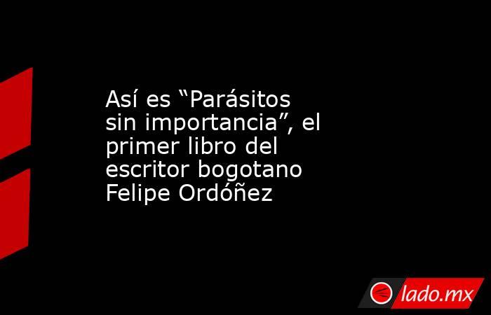 Así es “Parásitos sin importancia”, el primer libro del escritor bogotano Felipe Ordóñez. Noticias en tiempo real