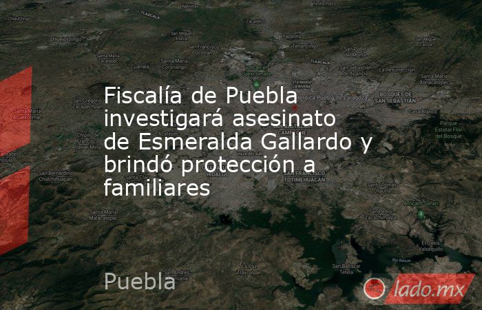Fiscalía de Puebla investigará asesinato de Esmeralda Gallardo y brindó protección a familiares. Noticias en tiempo real