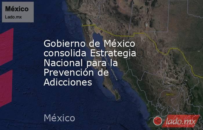 Gobierno de México consolida Estrategia Nacional para la Prevención de Adicciones. Noticias en tiempo real