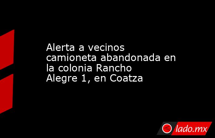 Alerta a vecinos camioneta abandonada en la colonia Rancho Alegre 1, en Coatza. Noticias en tiempo real