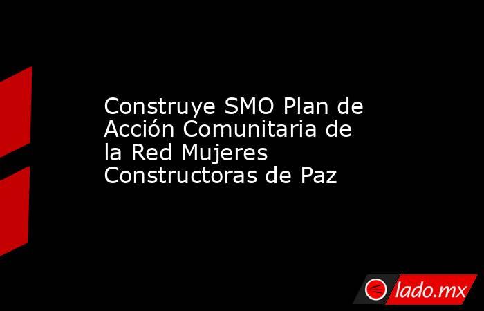 Construye SMO Plan de Acción Comunitaria de la Red Mujeres Constructoras de Paz. Noticias en tiempo real
