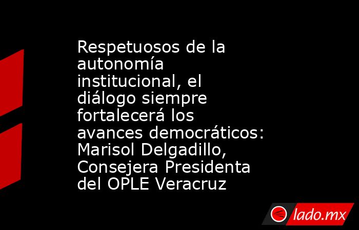 Respetuosos de la autonomía institucional, el diálogo siempre fortalecerá los avances democráticos: Marisol Delgadillo, Consejera Presidenta del OPLE Veracruz. Noticias en tiempo real