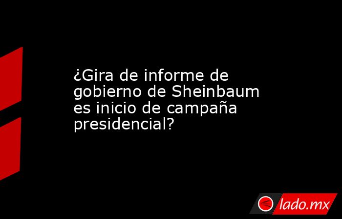 ¿Gira de informe de gobierno de Sheinbaum es inicio de campaña presidencial?. Noticias en tiempo real