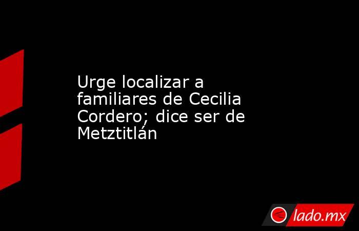 Urge localizar a familiares de Cecilia Cordero; dice ser de Metztitlán. Noticias en tiempo real