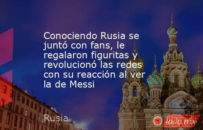 Conociendo Rusia se juntó con fans, le regalaron figuritas y revolucionó las redes con su reacción al ver la de Messi. Noticias en tiempo real