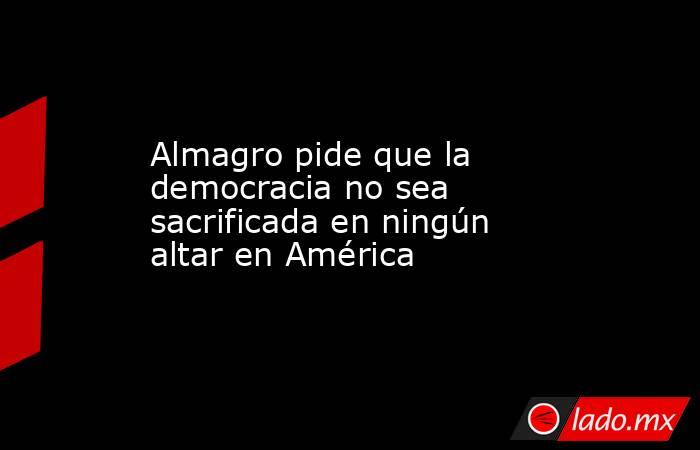 Almagro pide que la democracia no sea sacrificada en ningún altar en América. Noticias en tiempo real