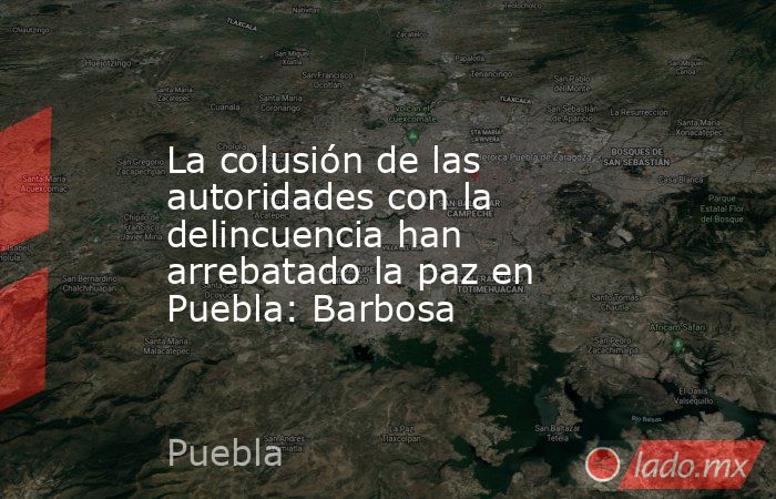La colusión de las autoridades con la delincuencia han arrebatado la paz en Puebla: Barbosa. Noticias en tiempo real