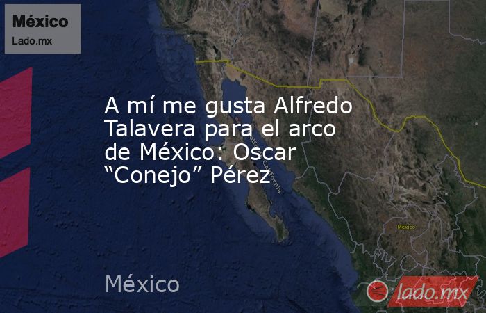 A mí me gusta Alfredo Talavera para el arco de México: Oscar “Conejo” Pérez. Noticias en tiempo real