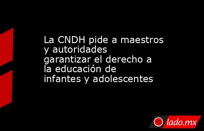 La CNDH pide a maestros y autoridades garantizar el derecho a la educación de infantes y adolescentes. Noticias en tiempo real