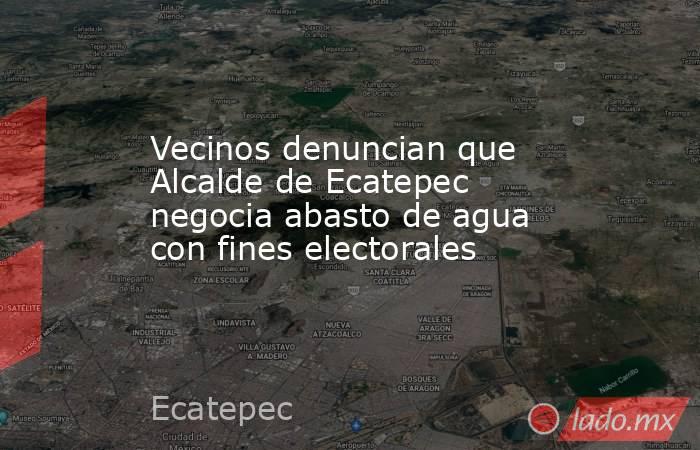 Vecinos denuncian que Alcalde de Ecatepec negocia abasto de agua con fines electorales. Noticias en tiempo real