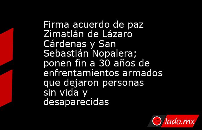 Firma acuerdo de paz Zimatlán de Lázaro Cárdenas y San Sebastián Nopalera; ponen fin a 30 años de enfrentamientos armados que dejaron personas sin vida y desaparecidas. Noticias en tiempo real