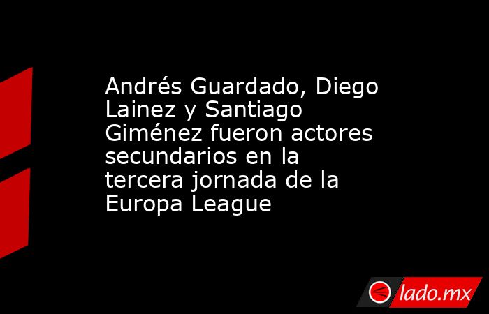Andrés Guardado, Diego Lainez y Santiago Giménez fueron actores secundarios en la tercera jornada de la Europa League. Noticias en tiempo real