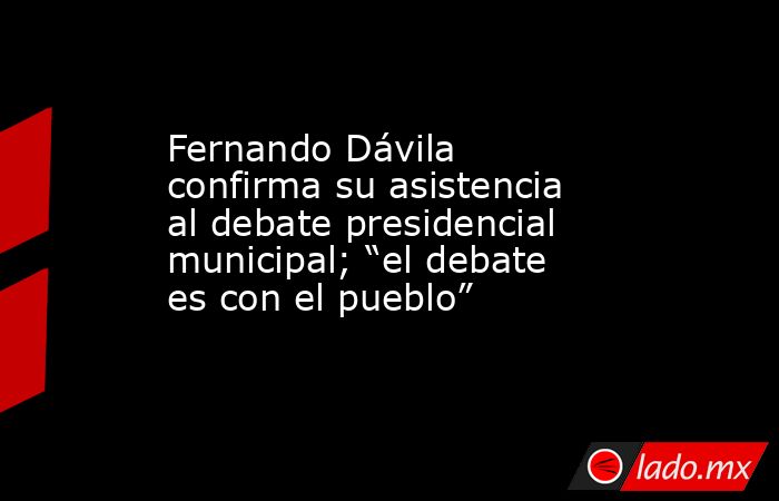Fernando Dávila confirma su asistencia al debate presidencial municipal; “el debate es con el pueblo”. Noticias en tiempo real