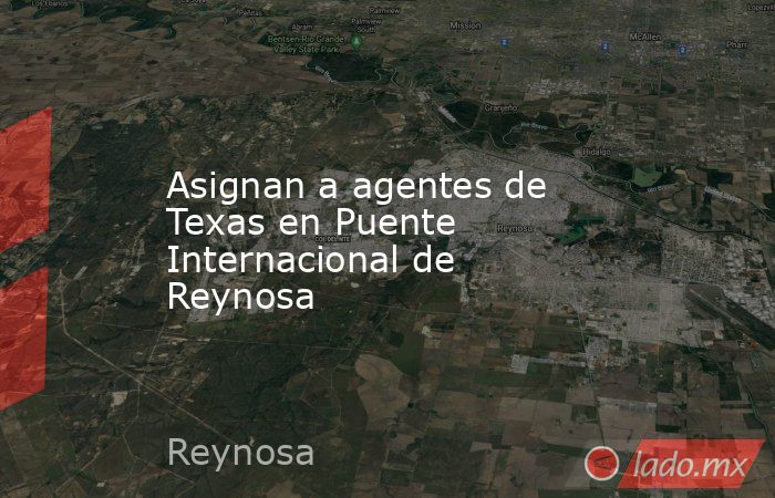 Asignan a agentes de Texas en Puente Internacional de Reynosa. Noticias en tiempo real