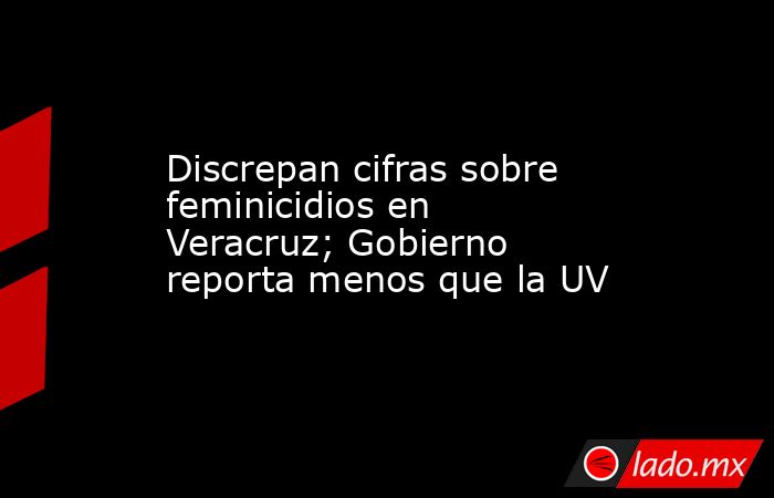 Discrepan cifras sobre feminicidios en Veracruz; Gobierno reporta menos que la UV. Noticias en tiempo real