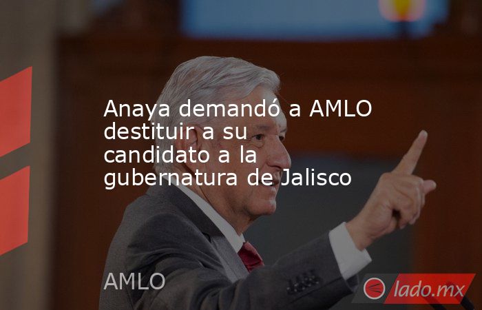 Anaya demandó a AMLO destituir a su candidato a la gubernatura de Jalisco. Noticias en tiempo real