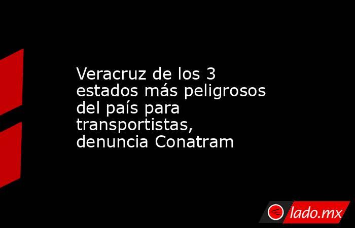 Veracruz de los 3 estados más peligrosos del país para transportistas, denuncia Conatram. Noticias en tiempo real