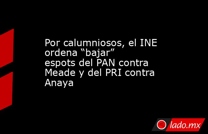 Por calumniosos, el INE ordena “bajar” espots del PAN contra Meade y del PRI contra Anaya. Noticias en tiempo real