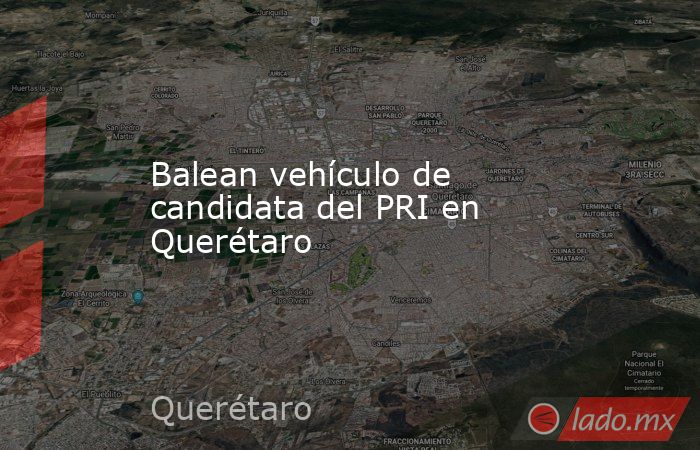 Balean vehículo de candidata del PRI en Querétaro. Noticias en tiempo real
