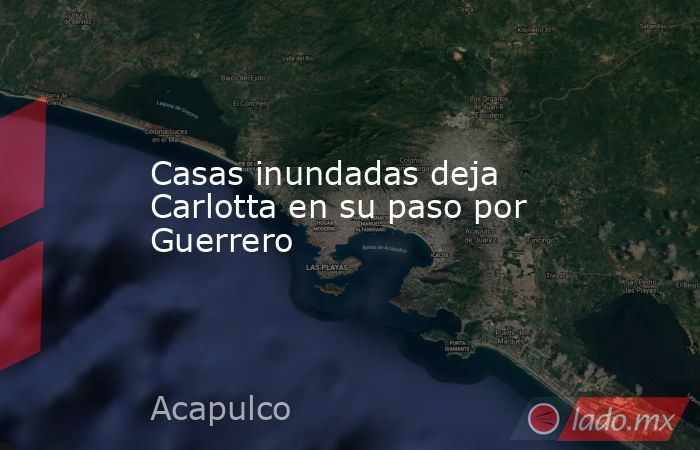 Casas inundadas deja Carlotta en su paso por Guerrero. Noticias en tiempo real