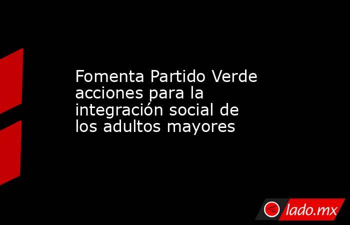 Fomenta Partido Verde acciones para la integración social de los adultos mayores. Noticias en tiempo real