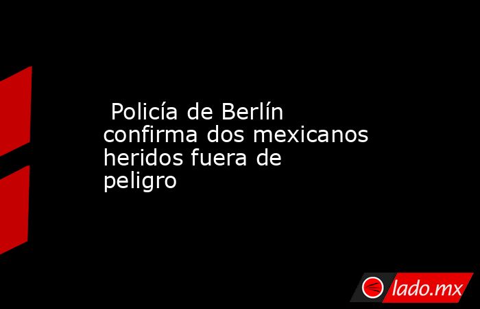  Policía de Berlín confirma dos mexicanos heridos fuera de peligro. Noticias en tiempo real