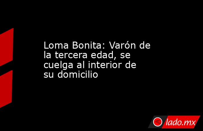Loma Bonita: Varón de la tercera edad, se cuelga al interior de su domicilio. Noticias en tiempo real