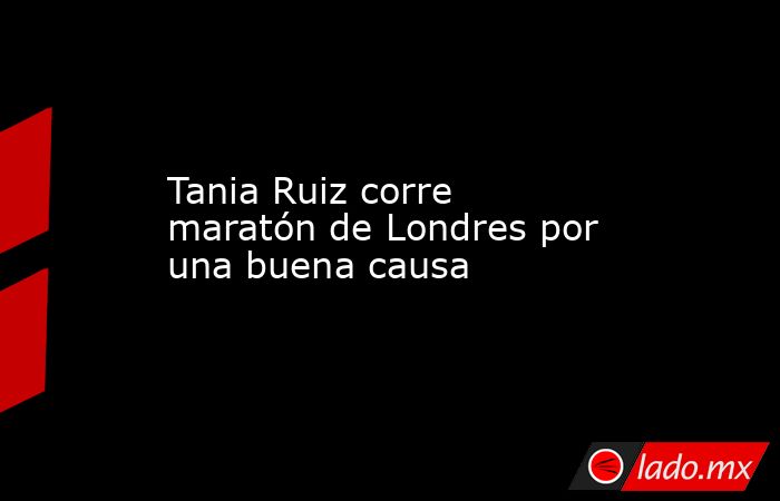 Tania Ruiz corre maratón de Londres por una buena causa. Noticias en tiempo real