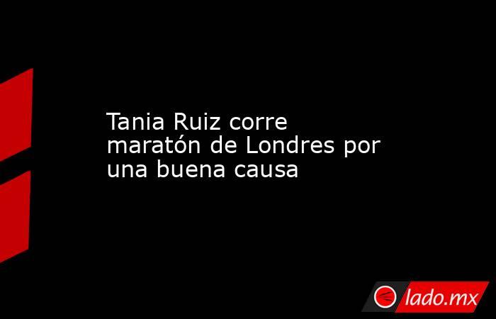 Tania Ruiz corre maratón de Londres por una buena causa. Noticias en tiempo real